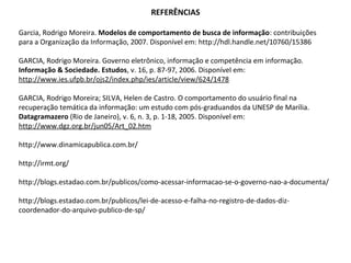 REFERÊNCIAS

Garcia, Rodrigo Moreira. Modelos de comportamento de busca de informação: contribuições
para a Organização da Informação, 2007. Disponível em: http://hdl.handle.net/10760/15386

GARCIA, Rodrigo Moreira. Governo eletrônico, informação e competência em informação.
Informação & Sociedade. Estudos, v. 16, p. 87-97, 2006. Disponível em:
http://www.ies.ufpb.br/ojs2/index.php/ies/article/view/624/1478

GARCIA, Rodrigo Moreira; SILVA, Helen de Castro. O comportamento do usuário final na
recuperação temática da informação: um estudo com pós-graduandos da UNESP de Marília.
Datagramazero (Rio de Janeiro), v. 6, n. 3, p. 1-18, 2005. Disponível em:
http://www.dgz.org.br/jun05/Art_02.htm

http://www.dinamicapublica.com.br/

http://irmt.org/

http://blogs.estadao.com.br/publicos/como-acessar-informacao-se-o-governo-nao-a-documenta/

http://blogs.estadao.com.br/publicos/lei-de-acesso-e-falha-no-registro-de-dados-diz-
coordenador-do-arquivo-publico-de-sp/
 