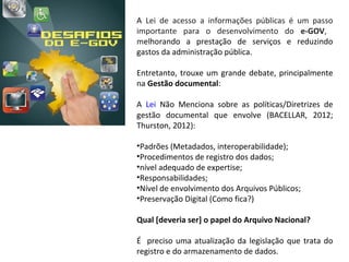 A  Lei  de  acesso  a  informações  públicas  é  um  passo 
importante  para  o  desenvolvimento  do  e-GOV,   
melhorando  a  prestação  de  serviços  e  reduzindo 
gastos da administração pública.

Entretanto,  trouxe  um  grande  debate,  principalmente 
na Gestão documental:

A  Lei  Não  Menciona  sobre  as  políticas/Diretrizes  de 
gestão  documental  que  envolve  (BACELLAR,  2012; 
Thurston, 2012):

•Padrões (Metadados, interoperabilidade);
•Procedimentos de registro dos dados;
•nível adequado de expertise;
•Responsabilidades;
•Nível de envolvimento dos Arquivos Públicos;
•Preservação Digital (Como fica?)

Qual [deveria ser] o papel do Arquivo Nacional?

É    preciso  uma  atualização  da  legislação  que  trata  do 
registro e do armazenamento de dados.
 