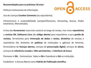 Recomendações para os próximos 10 anos:

Políticas institucionais de informação;

Uso de Licenças Creative Commons (ou equivalente);

Infraestrutura  e  sustentabilidade  (compartilhamento,  Harvesting,  Acesso,  Dados 
estatísticos, Manutenção);


A lista das ferramentas essenciais evoluirá ao longo do tempo, mas inclui repositórios 
e revistas OA, Softwares Livre (de código aberto) para repositórios e para gestão de
revistas,  ferramentas  para  mineração de dados e textos,  diretórios de  revistas  e 
repositórios  OA,  diretórios  de  políticas  de  instituições  e  agências  de  fomento, 
fornecedores de licenças abertas, serviços de preservação digital, serviços de alerta, 
serviços de referência cruzada e URLs persistentes, e Interfaces de busca.

Promover o OA ,  Conscientizar  Sobre o OA e Coordenar o OA na instituição.

Estabelecer  o Acesso Aberto como Padrão de Publicação científica.
 