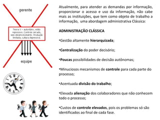 Atualmente,  para  atender  as  demandas  por  informação, 
proporcionar  o  acesso  e  uso  da  informação,  não  cabe 
mais as instituições, que tem como objeto de trabalho a 
informação,  uma abordagem administrativa Clássica:

ADMINISTRAÇÃO CLÁSSICA

•Gestão altamente hierarquizada;

•Centralização do poder decisório;

•Poucas possibilidades de decisão autônomas;

•Minuciosos mecanismos de controle para cada parte do 
processo;

•Acentuada divisão do trabalho;

•Elevada alienação dos colaboradores que não conhecem 
todo o processo;

•Custos de controle elevados, pois os problemas só são 
identificados ao final de cada fase.
 
