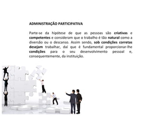 ADMINISTRAÇÃO PARTICIPATIVA

Parte-se da hipótese de que as pessoas são criativas e
competentes e consideram que o trabalho é tão natural como a
diversão ou o descanso. Assim sendo, sob condições corretas
desejam trabalhar, daí que é fundamental proporcionar-lhe
condições para o seu desenvolvimento pessoal e,
consequentemente, da instituição.
 