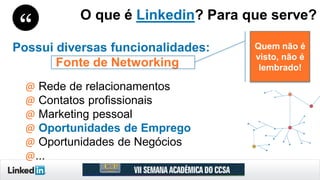 Possui diversas funcionalidades:
Fonte de Networking
@ Rede de relacionamentos
@ Contatos profissionais
@ Marketing pessoal
@ Oportunidades de Emprego
@ Oportunidades de Negócios
@...
O que é Linkedin? Para que serve?
Quem não é
visto, não é
lembrado!
 