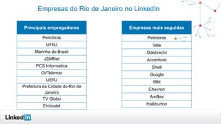 Empresas do Rio de Janeiro no LinkedIn
Principais empregadores
Petrobras
UFRJ
Marinha do Brasil
JSMNet
PCS Informatica
Oi/Telemar
UERJ
Prefeitura da Cidade do Rio de
Janeiro
TV Globo
Embratel
Empresas mais seguidas
Petrobras
Vale
Odebrecht
Accenture
Shell
Google
IBM
Chevron
AmBev
Halliburton
 
