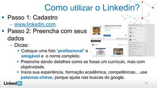 Como utilizar o Linkedin?
 Passo 1: Cadastro
– www.linkedin.com
 Passo 2: Preencha com seus
dados
– Dicas:
 Coloque uma foto “profissional” e
amigável e o nome completo.
22
 Preencha dando detalhes como se fosse um currículo, mas com
objetividade.
 Insira sua experiência, formação acadêmica, competências....use
palavras-chave, porque ajuda nas buscas do google.
 