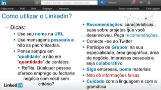 Como utilizar o Linkedin?
– Dicas:
 Use seu nome na URL
 Use mensagens pessoais e
não as padronizadas.
 Pense sempre em
“qualidade” e não em
“quantidade” de contatos.
 Reflita: Qualquer pessoa
oferece emprego ou fecharia
negócio com você sem
critério? 23
 Recomendações: características
suas sobre projetos que você
desenvolveu. Peça recomendações.
 Conecte –se ao Twitter
 Participe de Grupos: na sua
especialidade, área geográfica, área
de negócio, interesses pessoais e
seja colaborativo
 Siga empresas, poste materiais
 Não dê informações falsas
 Cuidado com a linguagem e com a
gramática
 