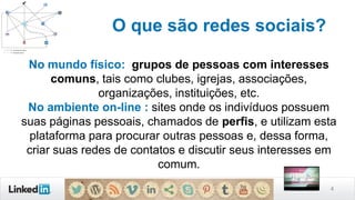4
O que são redes sociais?
No mundo físico: grupos de pessoas com interesses
comuns, tais como clubes, igrejas, associações,
organizações, instituições, etc.
No ambiente on-line : sites onde os indivíduos possuem
suas páginas pessoais, chamados de perfis, e utilizam esta
plataforma para procurar outras pessoas e, dessa forma,
criar suas redes de contatos e discutir seus interesses em
comum.
 