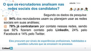 5
O que os recrutadores analisam nas
redes sociais dos candidatos?
Segundo os dados da pesquisa:
@ 94% dos recrutadores usam ou planejam usar as redes
sociais em suas análises;
@ 78% já contrataram por contato nessas redes, sendo
que 92% fizeram contato pelo LinkedIn, 24% pelo
Facebook e 14% pelo Twitter.
Eles procuram por sinais de experiências profissionais, habilidades e
questões culturais que se encaixem no processo.
 