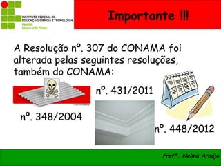 Importante !!!

A Resolução nº. 307 do CONAMA foi
alterada pelas seguintes resoluções,
também do CONAMA:
                 nº. 431/2011

 nº. 348/2004
                                nº. 448/2012

                                 Profª. Nelma Araújo
 