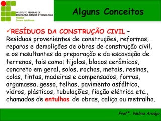 Alguns Conceitos

RESÍDUOS DA CONSTRUÇÃO CIVIL –
Resíduos provenientes de construções, reformas,
reparos e demolições de obras de construção civil,
e os resultantes da preparação e da escavação de
terrenos, tais como: tijolos, blocos cerâmicos,
concreto em geral, solos, rochas, metais, resinas,
colas, tintas, madeiras e compensados, forros,
argamassa, gesso, telhas, pavimento asfáltico,
vidros, plásticos, tubulações, fiação elétrica etc.,
chamados de entulhos de obras, caliça ou metralha.

                                       Profª. Nelma Araújo
 