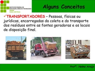 Alguns Conceitos
TRANSPORTADORES – Pessoas, físicas ou
jurídicas, encarregadas da coleta e do transporte
dos resíduos entre as fontes geradoras e os locais
de disposição final.




                                      Profª. Nelma Araújo
 