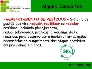 Alguns Conceitos

GERENCIAMENTO DE RESÍDUOS – Sistema de
gestão que visa reduzir, reutilizar ou reciclar
resíduos, incluindo planejamento,
responsabilidades, práticas, procedimentos e
recursos para desenvolver e implementar as ações
necessárias ao cumprimento das etapas previstas
em programas e planos.




                                    Profª. Nelma Araújo
 