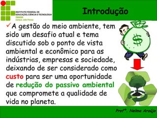 Introdução
A gestão do meio ambiente, tem
sido um desafio atual e tema
discutido sob o ponto de vista
ambiental e econômico para as
indústrias, empresas e sociedade,
deixando de ser considerado como
custo para ser uma oportunidade
de redução do passivo ambiental
que compromete a qualidade de
vida no planeta.
                                Profª. Nelma Araújo
 