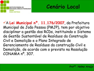 Cenário Local

A Lei Municipal nº. 11.176/2007, da Prefeitura
Municipal de João Pessoa (PMJP), tem por objetivo
disciplinar a gestão dos RCDs, instituindo o Sistema
de Gestão Sustentável de Resíduos da Construção
Civil e Demolição e o Plano Integrado de
Gerenciamento de Resíduos da construção Civil e
Demolição, de acordo com o previsto na Resolução
CONAMA nº. 307.


                                       Profª. Nelma Araújo
 