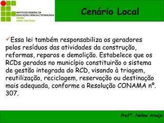 Cenário Local

Essa lei também responsabiliza os geradores
pelos resíduos das atividades da construção,
reformas, reparos e demolição. Estabelece que os
RCDs gerados no município constituirão o sistema
de gestão integrada do RCD, visando à triagem,
reutilização, reciclagem, reservação ou destinação
mais adequada, conforme a Resolução CONAMA nº.
307.


                                      Profª. Nelma Araújo
 