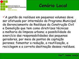 Cenário Local

A gestão de resíduos em pequenos volumes deve
ser efetuada por intermédio do Programa Municipal
de Gerenciamento de Resíduos da Construção Civil
e Demolição que tem como diretrizes técnicas:
a melhoria da limpeza urbana; a possibilidade do
exercício das responsabilidades dos pequenos
geradores, por meio de pontos de captação
perenes; fomentar a redução, a reutilização, a
reciclagem e a correta destinação desses resíduos.

                                     Profª. Nelma Araújo
 