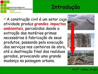 Introdução

A construção civil é um setor cuja
atividade produz grandes impactos
ambientais, percebidos desde a
extração das matérias-primas
necessárias à fabricação de seus
produtos, passando pela execução
dos serviços nos canteiros de obra,
até a destinação final dos resíduos
gerados, provocando uma grande
mudança na paisagem urbana.

                                      Profª. Nelma Araújo
 