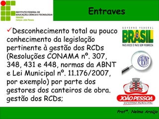 Entraves

Desconhecimento total ou pouco
conhecimento da legislação
pertinente à gestão dos RCDs
(Resoluções CONAMA nº. 307,
348, 431 e 448, normas da ABNT
e Lei Municipal nº. 11.176/2007,
por exemplo) por parte dos
gestores dos canteiros de obra.
gestão dos RCDs;
                               Profª. Nelma Araújo
 