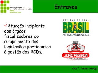 Entraves


Atuação incipiente
dos órgãos
fiscalizadores do
cumprimento das
legislações pertinentes
à gestão dos RCDs;


                                Profª. Nelma Araújo
 