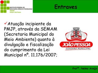 Entraves


Atuação incipiente da
PMJP, através da SEMAM
(Secretaria Municipal do
Meio Ambiente) quanto à
divulgação e fiscalização
do cumprimento da Lei
Municipal nº. 11.176/2007;

                              Profª. Nelma Araújo
 