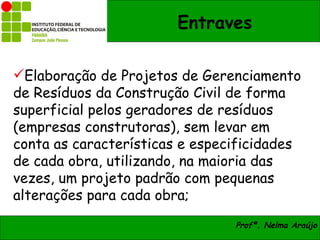 Entraves

Elaboração de Projetos de Gerenciamento
de Resíduos da Construção Civil de forma
superficial pelos geradores de resíduos
(empresas construtoras), sem levar em
conta as características e especificidades
de cada obra, utilizando, na maioria das
vezes, um projeto padrão com pequenas
alterações para cada obra;
                                Profª. Nelma Araújo
 