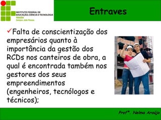 Entraves

Falta de conscientização dos
empresários quanto à
importância da gestão dos
RCDs nos canteiros de obra, a
qual é encontrada também nos
gestores dos seus
empreendimentos
(engenheiros, tecnólogos e
técnicos);
                                Profª. Nelma Araújo
 