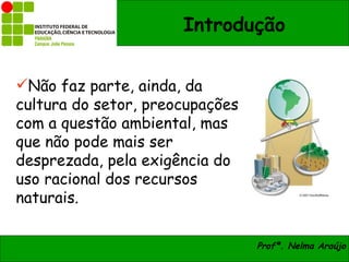Introdução


Não faz parte, ainda, da
cultura do setor, preocupações
com a questão ambiental, mas
que não pode mais ser
desprezada, pela exigência do
uso racional dos recursos
naturais.

                                 Profª. Nelma Araújo
 