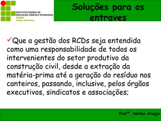 Soluções para os
                       entraves

Que a gestão dos RCDs seja entendida
como uma responsabilidade de todos os
intervenientes do setor produtivo da
construção civil, desde a extração da
matéria-prima até a geração do resíduo nos
canteiros, passando, inclusive, pelos órgãos
executivos, sindicatos e associações;

                                  Profª. Nelma Araújo
 