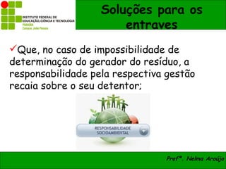 Soluções para os
                       entraves
Que, no caso de impossibilidade de
determinação do gerador do resíduo, a
responsabilidade pela respectiva gestão
recaia sobre o seu detentor;




                                Profª. Nelma Araújo
 