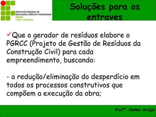 Soluções para os
                      entraves
Que o gerador de resíduos elabore o
PGRCC (Projeto de Gestão de Resíduos da
Construção Civil) para cada
empreendimento, buscando:

- a redução/eliminação do desperdício em
todos os processos construtivos que
compõem a execução da obra;

                                Profª. Nelma Araújo
 