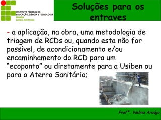 Soluções para os
                      entraves
- a aplicação, na obra, uma metodologia de
triagem de RCDs ou, quando esta não for
possível, de acondicionamento e/ou
encaminhamento do RCD para um
“ecoponto” ou diretamente para a Usiben ou
para o Aterro Sanitário;




                                Profª. Nelma Araújo
 