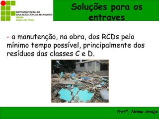 Soluções para os
                       entraves

- a manutenção, na obra, dos RCDs pelo
mínimo tempo possível, principalmente dos
resíduos das classes C e D.




                                Profª. Nelma Araújo
 