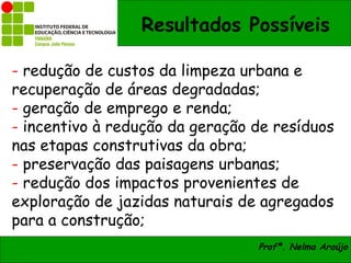 Resultados Possíveis

- redução de custos da limpeza urbana e
recuperação de áreas degradadas;
- geração de emprego e renda;
- incentivo à redução da geração de resíduos
nas etapas construtivas da obra;
- preservação das paisagens urbanas;
- redução dos impactos provenientes de
exploração de jazidas naturais de agregados
para a construção;
                                 Profª. Nelma Araújo
 