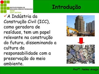 Introdução
A Indústria da
Construção Civil (ICC),
como geradora de
resíduos, tem um papel
relevante na construção
do futuro, disseminando a
cultura da
responsabilidade com a
preservação do meio
ambiente.
                             Profª. Nelma Araújo
 