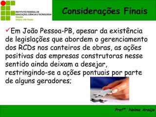 Considerações Finais

Em João Pessoa-PB, apesar da existência
de legislações que abordem o gerenciamento
dos RCDs nos canteiros de obras, as ações
positivas das empresas construtoras nesse
sentido ainda deixam a desejar,
restringindo-se a ações pontuais por parte
de alguns geradores;



                                Profª. Nelma Araújo
 