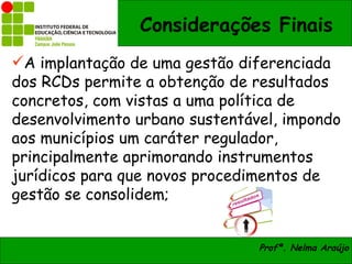Considerações Finais
A implantação de uma gestão diferenciada
dos RCDs permite a obtenção de resultados
concretos, com vistas a uma política de
desenvolvimento urbano sustentável, impondo
aos municípios um caráter regulador,
principalmente aprimorando instrumentos
jurídicos para que novos procedimentos de
gestão se consolidem;


                                Profª. Nelma Araújo
 