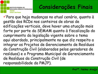 Considerações Finais
Para que haja mudanças no atual cenário, quanto à
gestão dos RCDs nos canteiros de obras de
edificações verticais, deve haver uma atuação mais
forte por parte da SEMAM quanto à fiscalização do
cumprimento da legislação vigente sobre o tema
aqui abordado, principalmente no que diz respeito a
integrar os Projetos de Gerenciamento de Resíduos
da Construção Civil (elaborados pelos geradores de
resíduos) e o Programa Municipal de Gerenciamento
de Resíduos da Construção Civil (de
responsabilidade da PMJP).
                                      Profª. Nelma Araújo
 