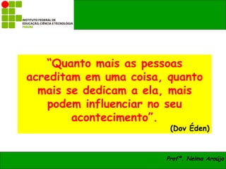 “Quanto mais as pessoas
acreditam em uma coisa, quanto
  mais se dedicam a ela, mais
    podem influenciar no seu
        acontecimento”.
                        (Dov Éden)


                       Profª. Nelma Araújo
 