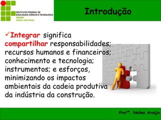 Introdução

Integrar significa
compartilhar responsabilidades;
recursos humanos e financeiros;
conhecimento e tecnologia;
instrumentos; e esforços,
minimizando os impactos
ambientais da cadeia produtiva
da indústria da construção.

                                  Profª. Nelma Araújo
 