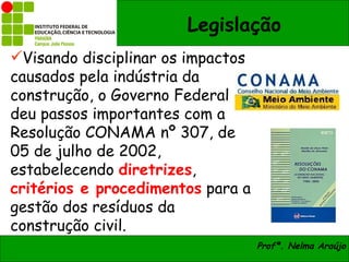 Legislação
Visando disciplinar os impactos
causados pela indústria da
construção, o Governo Federal
deu passos importantes com a
Resolução CONAMA nº 307, de
05 de julho de 2002,
estabelecendo diretrizes,
critérios e procedimentos para a
gestão dos resíduos da
construção civil.
                                   Profª. Nelma Araújo
 