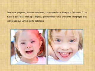 Com este projecto, visamos conhecer, compreender e divulgar a Trissomia 21 e tudo o que esta patologia implica, promovendo uma crescente integração dos indivíduos que sofram desta patologia.