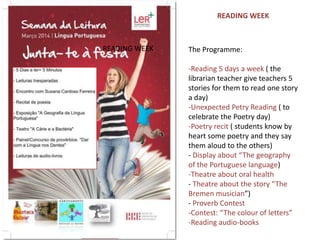 The Programme:
-Reading 5 days a week ( the
librarian teacher give teachers 5
stories for them to read one story
a day)
-Unexpected Petry Reading ( to
celebrate the Poetry day)
-Poetry recit ( students know by
heart some poetry and they say
them aloud to the others)
- Display about “The geography
of the Portuguese language)
-Theatre about oral health
- Theatre about the story “The
Bremen musician”)
- Proverb Contest
-Contest: “The colour of letters”
-Reading audio-books
READING WEEK
READING WEEK
 