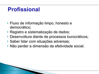Fluxo de informação limpo, honesto e democrático; Registro e sistematização de dados; Desenvoltura diante de processos burocráticos; Saber lidar com situações adversas; Não perder a dimensão da efetividade social. 