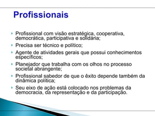 Profissional com visão estratégica, cooperativa, democrática, participativa e solidária; Precisa ser técnico e político; Agente de atividades gerais que possui conhecimentos específicos; Planejador que trabalha com os olhos no processo societal abrangente; Profissional sabedor de que o êxito depende também da dinâmica política; Seu eixo de ação está colocado nos problemas da democracia, da representação e da participação.  