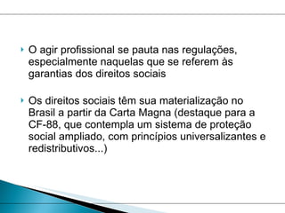 O agir profissional se pauta nas regulações, especialmente naquelas que se referem às garantias dos direitos sociais Os direitos sociais têm sua materialização no Brasil a partir da Carta Magna (destaque para a CF-88, que contempla um sistema de proteção social ampliado, com princípios universalizantes e redistributivos...) 