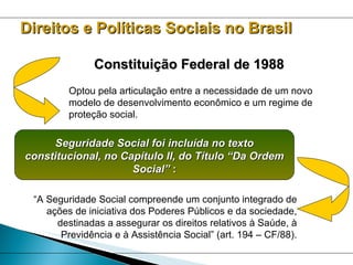 Constituição Federal de 1988 Optou pela articulação entre a necessidade de um novo modelo de desenvolvimento econômico e um regime de proteção social. “ A Seguridade Social compreende um conjunto integrado de ações de iniciativa dos Poderes Públicos e da sociedade, destinadas a assegurar os direitos relativos à Saúde, à Previdência e à Assistência Social” (art. 194 – CF/88). Seguridade Social foi incluída no texto constitucional, no Capítulo II, do Título “Da Ordem Social”  : Direitos e Políticas Sociais no Brasil 