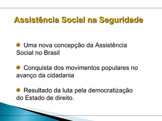 Assistência Social na Seguridade Uma nova concepção da Assistência Social no Brasil Conquista dos movimentos populares no avanço da cidadania Resultado da luta pela democratização do Estado de direito. 