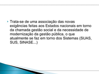 Trata-se de uma associação das novas exigências feitas aos Estados nacionais em torno da chamada gestão social e da necessidade de modernização da gestão pública, o que atualmente se faz em torno dos Sistemas (SUAS, SUS, SINASE...)  