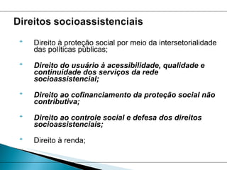 Direito à proteção social por meio da intersetorialidade das políticas públicas;  Direito do usuário à acessibilidade, qualidade e continuidade dos serviços da rede socioassistencial;   Direito ao cofinanciamento da proteção social não contributiva;  Direito ao controle social e defesa dos direitos socioassistenciais;  Direito à renda;  