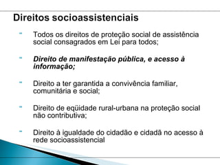 Todos os direitos de proteção social de assistência social consagrados em Lei para todos;  Direito de manifestação pública, e acesso à informação; Direito a ter garantida a convivência familiar, comunitária e social;  Direito de eqüidade rural-urbana na proteção social não contributiva; Direito à igualdade do cidadão e cidadã no acesso à rede socioassistencial 