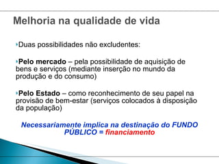 Duas possibilidades não excludentes: Pelo mercado  – pela possibilidade de aquisição de bens e serviços (mediante inserção no mundo da produção e do consumo)  Pelo Estado  – como reconhecimento de seu papel na provisão de bem-estar (serviços colocados à disposição da população) Necessariamente implica na destinação do FUNDO PÚBLICO =  financiamento 